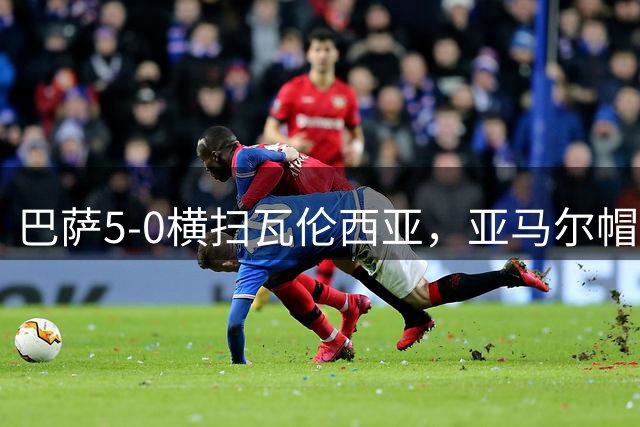巴萨5-0横扫瓦伦西亚，亚马尔帽子戏法，新赛季四战全胜剑指欧冠